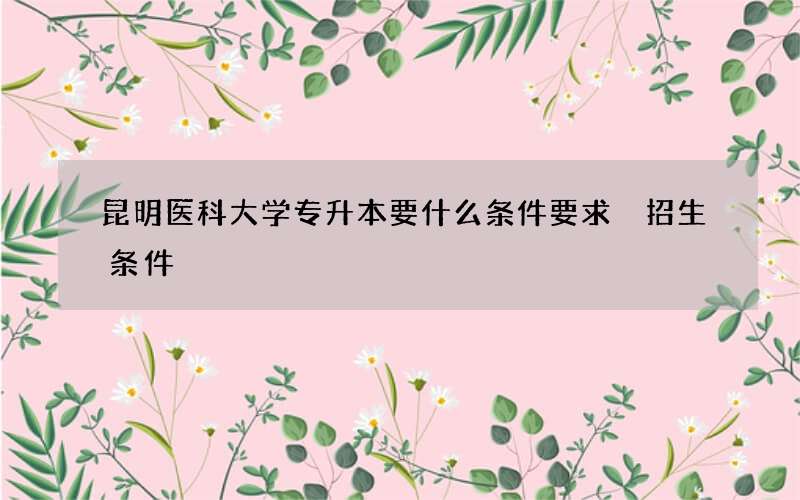 昆明医科大学专升本要什么条件要求 招生条件